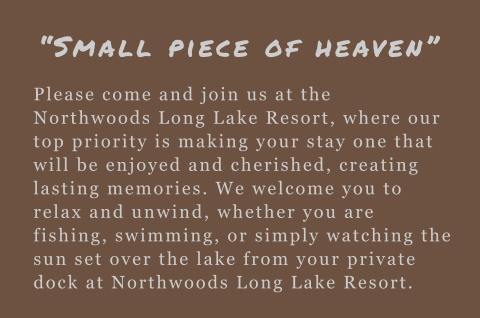 Please come and join us at the Northwoods Long Lake Resort, where our top priority is making your stay one that will be enjoyed and cherished, creating lasting memories. We welcome you to relax and unwind, whether you are fishing, swimming, or simply watc