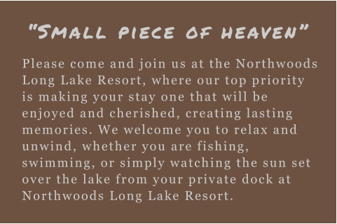 “Small piece of heaven” Please come and join us at the Northwoods Long Lake Resort, where our top priority is making your stay one that will be enjoyed and cherished, creating lasting memories. We welcome you to relax and unwind, whether you are fishing, swimming, or simply watching the sun set over the lake from your private dock at Northwoods Long Lake Resort.