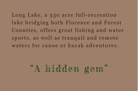 Long Lake, a 330 acre full-recreation lake bridging both Florence and Forest Counties, offers great fishing and water sports, as well as tranquil and remote waters for canoe or kayak adventures.  “A hidden gem”