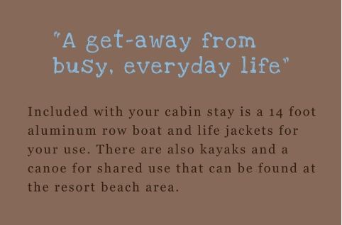 Included with your cabin stay is a 14 foot aluminum row boat and life jackets for your use. There are also kayaks and a canoe for shared use that can be found at the resort beach area.